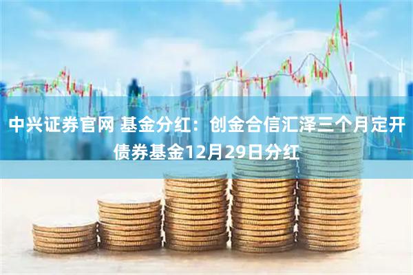 中兴证券官网 基金分红：创金合信汇泽三个月定开债券基金12月29日分红