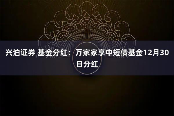 兴泊证券 基金分红：万家家享中短债基金12月30日分红