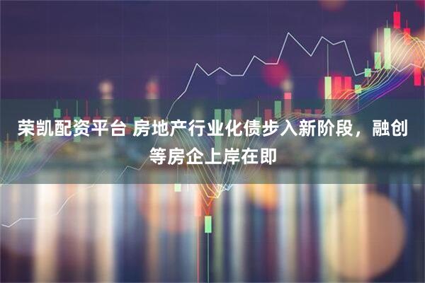 荣凯配资平台 房地产行业化债步入新阶段，融创等房企上岸在即
