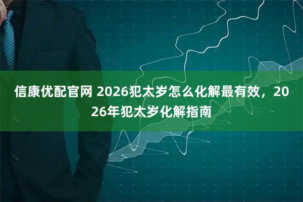 信康优配官网 2026犯太岁怎么化解最有效，2026年犯太岁化解指南