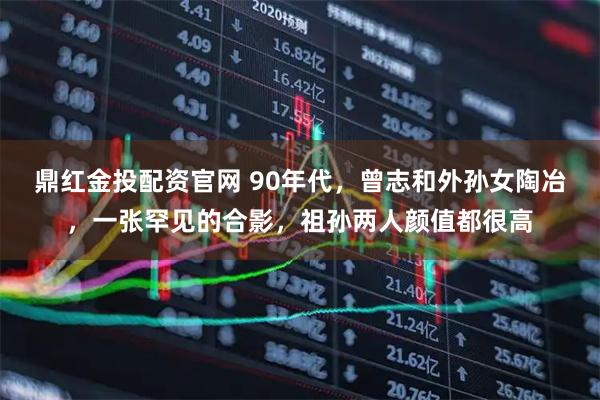 鼎红金投配资官网 90年代，曾志和外孙女陶冶，一张罕见的合影，祖孙两人颜值都很高